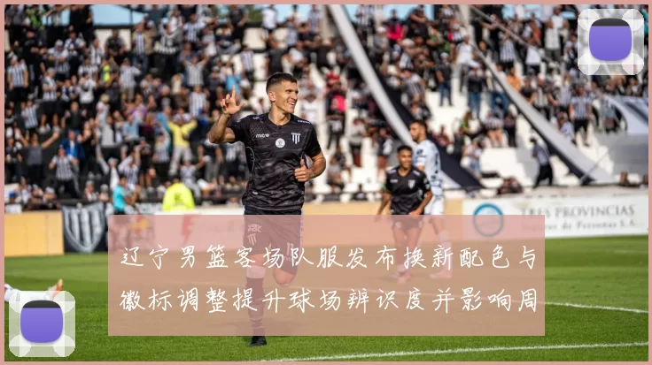 辽宁男篮客场队服发布换新配色与徽标调整提升球场辨识度并影响周边销量