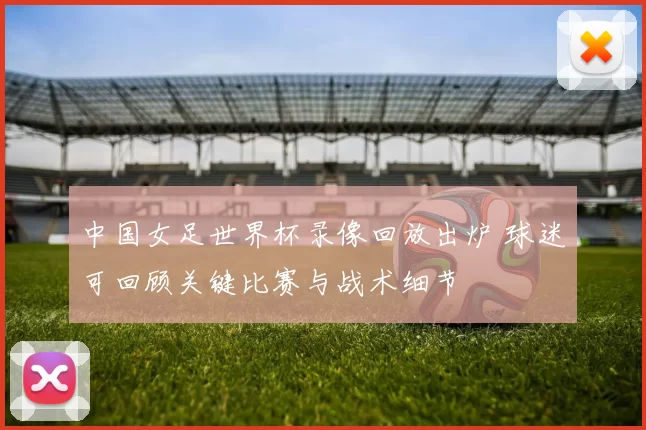 中国女足世界杯录像回放出炉 球迷可回顾关键比赛与战术细节