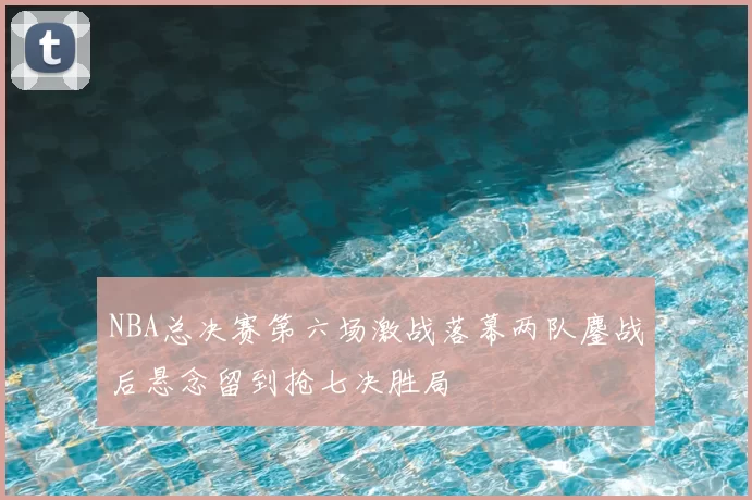 NBA总决赛第六场激战落幕两队鏖战后悬念留到抢七决胜局