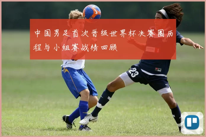 中国男足首次晋级世界杯决赛圈历程与小组赛战绩回顾
