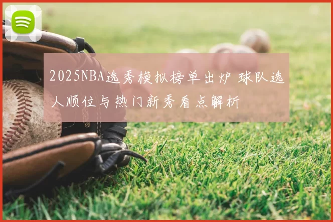 2025NBA选秀模拟榜单出炉 球队选人顺位与热门新秀看点解析