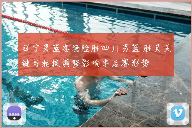 辽宁男篮客场险胜四川男篮 胜负关键与轮换调整影响季后赛形势