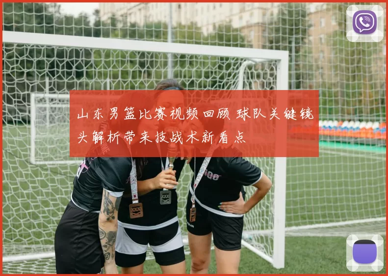 山东男篮比赛视频回顾 球队关键镜头解析带来技战术新看点