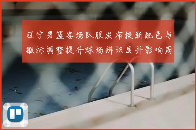 辽宁男篮客场队服发布换新配色与徽标调整提升球场辨识度并影响周边销量