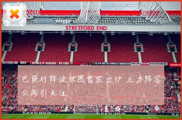 巴萨对阵波尔图首发出炉 主力阵容公布引关注
