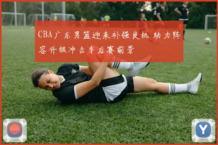 CBA广东男篮迎来补强良机 助力阵容升级冲击季后赛前景