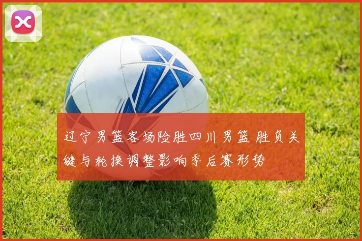 辽宁男篮客场险胜四川男篮 胜负关键与轮换调整影响季后赛形势