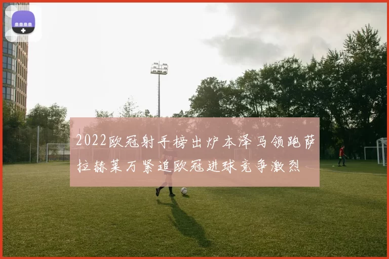 2022欧冠射手榜出炉本泽马领跑萨拉赫莱万紧追欧冠进球竞争激烈