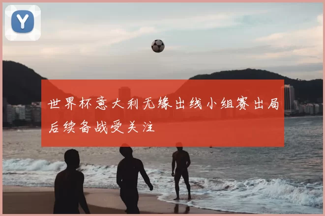 世界杯意大利无缘出线小组赛出局后续备战受关注