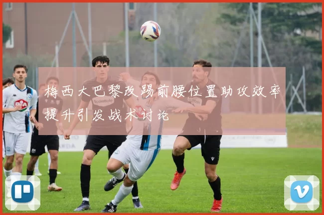梅西大巴黎改踢前腰位置助攻效率提升引发战术讨论