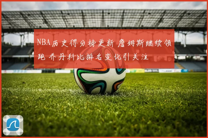 NBA历史得分榜更新 詹姆斯继续领跑 乔丹科比排名变化引关注