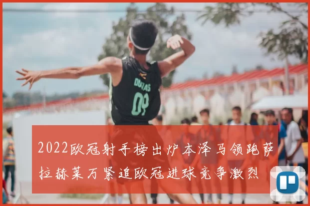 2022欧冠射手榜出炉本泽马领跑萨拉赫莱万紧追欧冠进球竞争激烈