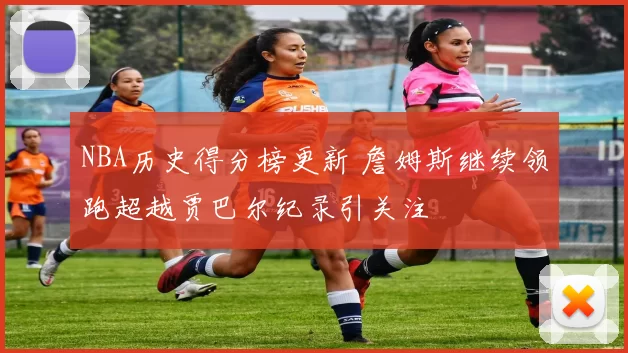 NBA历史得分榜更新 詹姆斯继续领跑超越贾巴尔纪录引关注