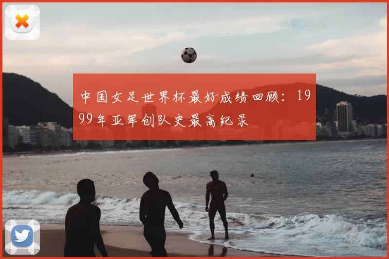 中国女足世界杯最好成绩回顾：1999年亚军创队史最高纪录