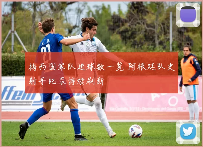 梅西国家队进球数一览 阿根廷队史射手纪录持续刷新