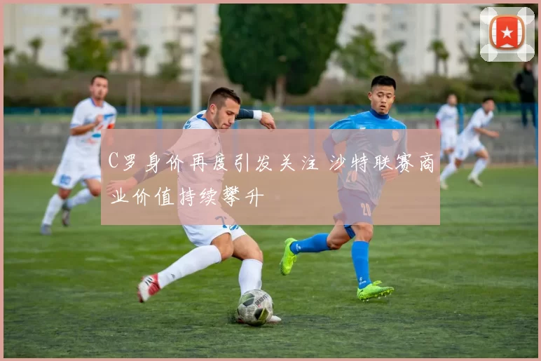 C罗身价再度引发关注 沙特联赛商业价值持续攀升