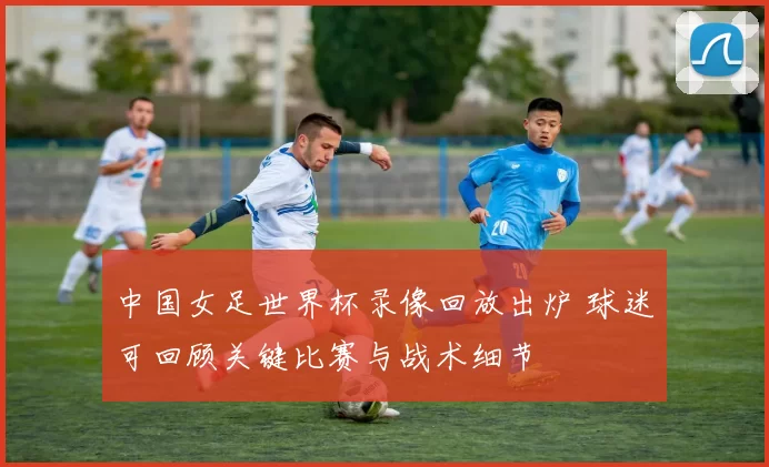 中国女足世界杯录像回放出炉 球迷可回顾关键比赛与战术细节
