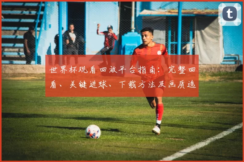 世界杯观看回放平台指南：完整回看、关键进球、下载方法及画质选择