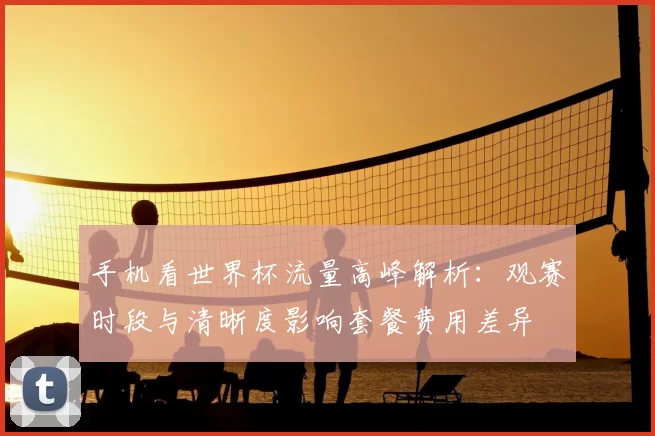 手机看世界杯流量高峰解析：观赛时段与清晰度影响套餐费用差异