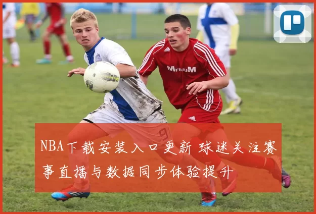 NBA下载安装入口更新 球迷关注赛事直播与数据同步体验提升