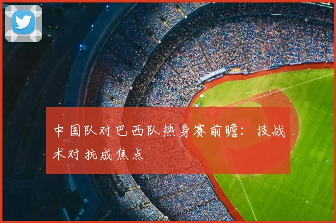 中国队对巴西队热身赛前瞻：技战术对抗成焦点