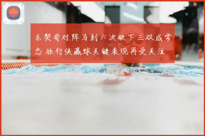 东契奇对阵马刺六次砍下三双成常态 独行侠赢球关键表现再受关注