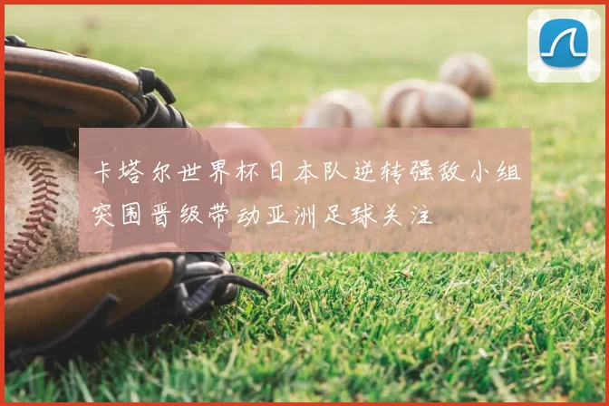 卡塔尔世界杯日本队逆转强敌小组突围晋级带动亚洲足球关注