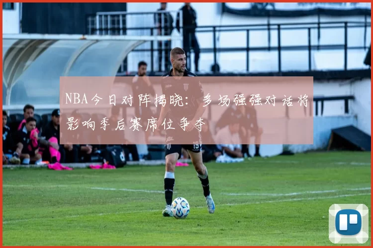 NBA今日对阵揭晓：多场强强对话将影响季后赛席位争夺