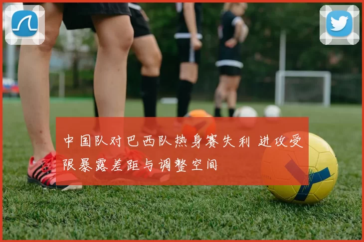 中国队对巴西队热身赛失利 进攻受限暴露差距与调整空间