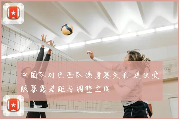 中国队对巴西队热身赛失利 进攻受限暴露差距与调整空间