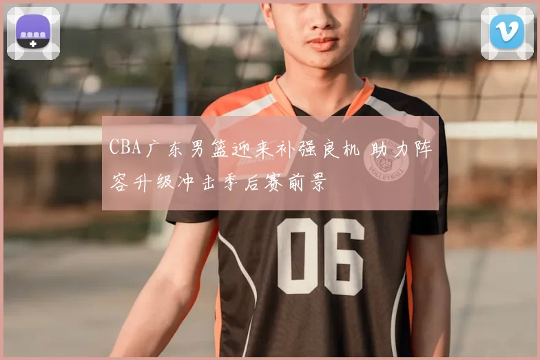 CBA广东男篮迎来补强良机 助力阵容升级冲击季后赛前景