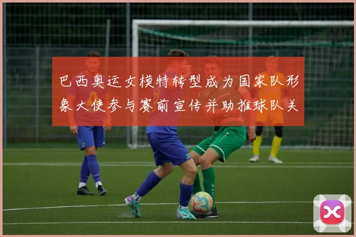 巴西奥运女模特转型成为国家队形象大使参与赛前宣传并助推球队关注度