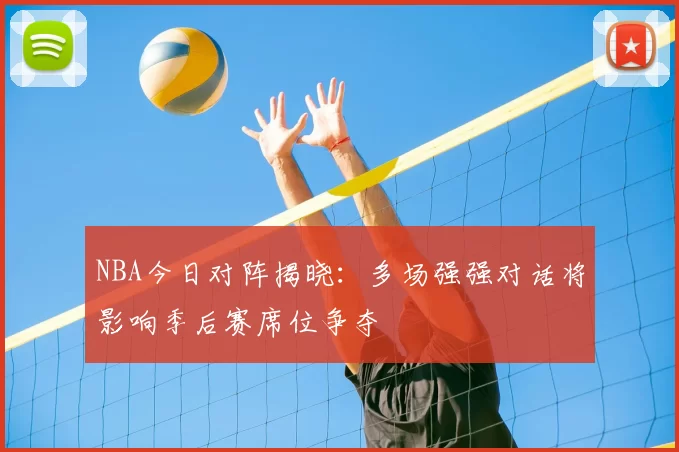 NBA今日对阵揭晓：多场强强对话将影响季后赛席位争夺