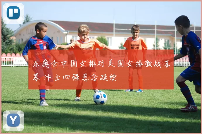 东奥会中国女排对美国女排激战落幕 冲击四强悬念延续