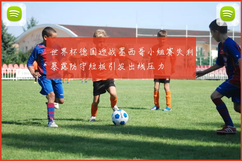 世界杯德国迎战墨西哥小组赛失利暴露防守短板引发出线压力