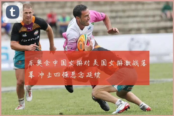 东奥会中国女排对美国女排激战落幕 冲击四强悬念延续