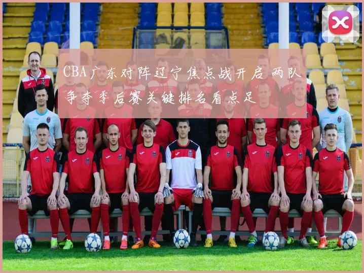 CBA广东对阵辽宁焦点战开启 两队争夺季后赛关键排名看点足