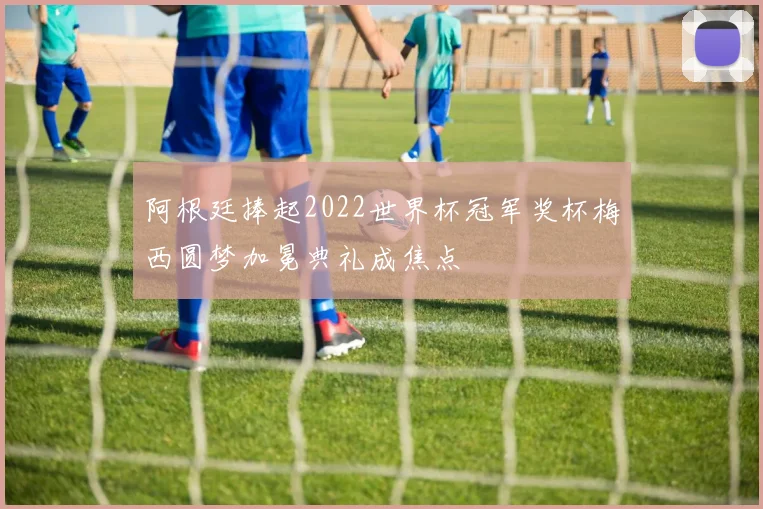 阿根廷捧起2022世界杯冠军奖杯梅西圆梦加冕典礼成焦点