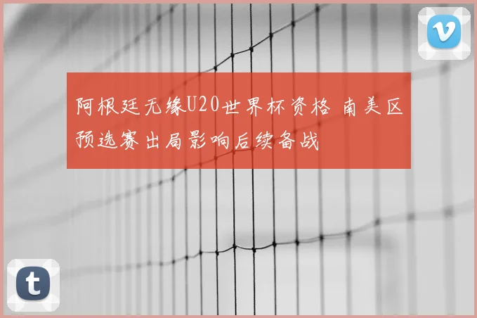 阿根廷无缘U20世界杯资格 南美区预选赛出局影响后续备战