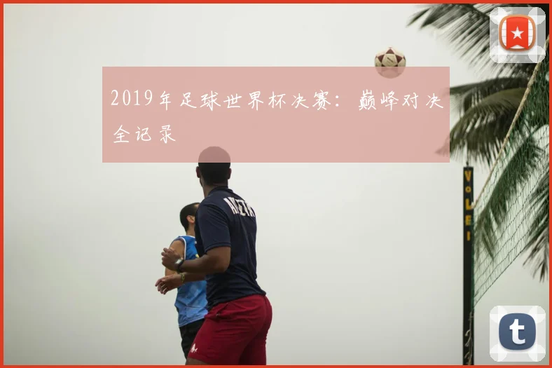 2019年足球世界杯决赛:巅峰对决全记录