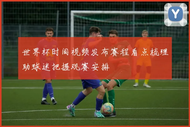 世界杯时间视频发布赛程看点梳理助球迷把握观赛安排