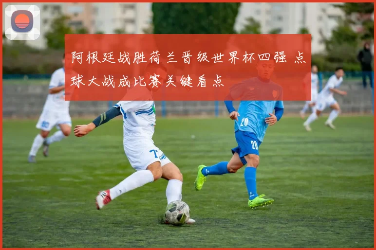 阿根廷战胜荷兰晋级世界杯四强 点球大战成比赛关键看点