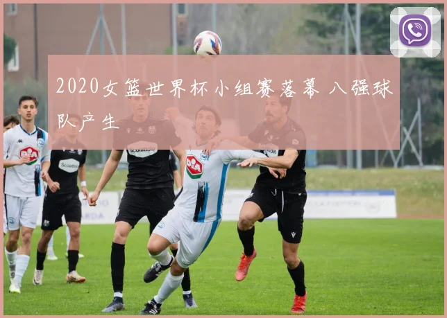 2020女篮世界杯小组赛落幕 八强球队产生