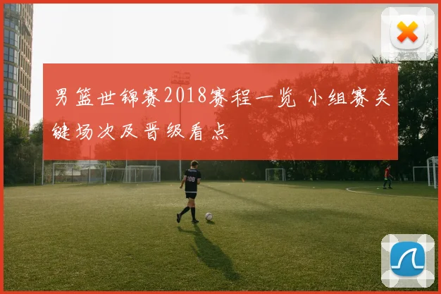 男篮世锦赛2018赛程一览 小组赛关键场次及晋级看点