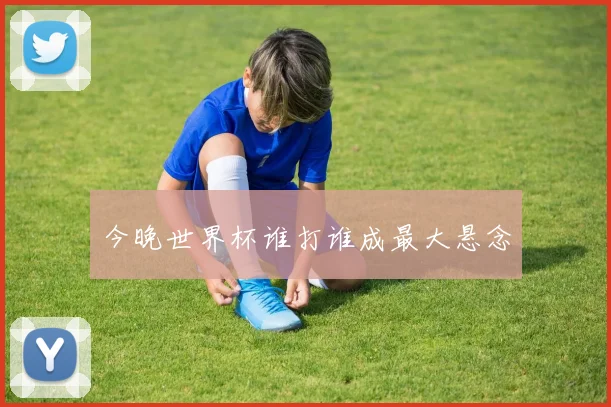 今晚世界杯谁打谁成最大悬念