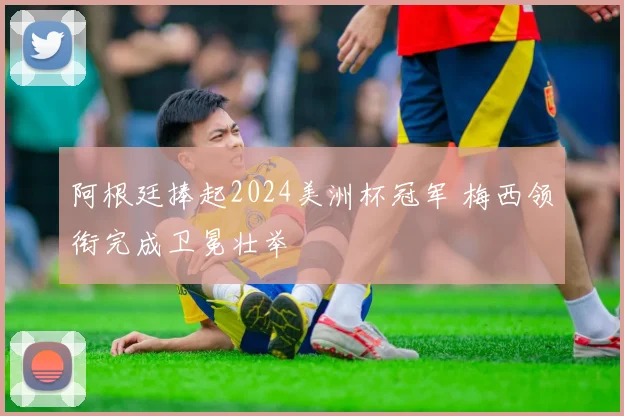阿根廷捧起2024美洲杯冠军 梅西领衔完成卫冕壮举