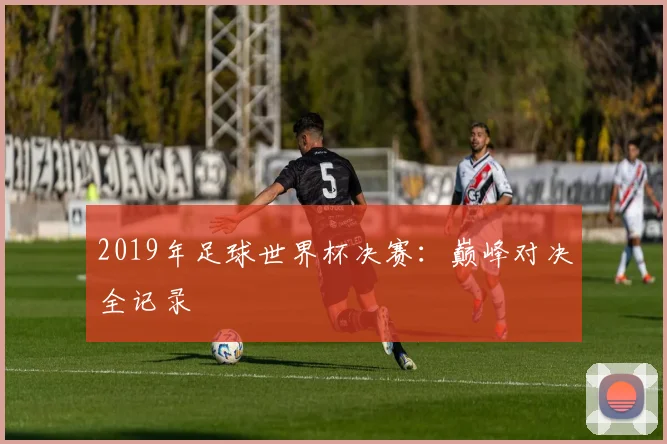 2019年足球世界杯决赛:巅峰对决全记录